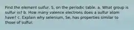 Find the element sulfur, S, on the periodic table. a. What group is sulfur in? b. How many valence electrons does a sulfur atom have? c. Explain why selenium, Se, has properties similar to those of sulfur.