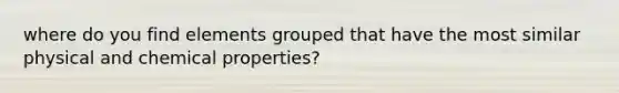 where do you find elements grouped that have the most similar physical and chemical properties?