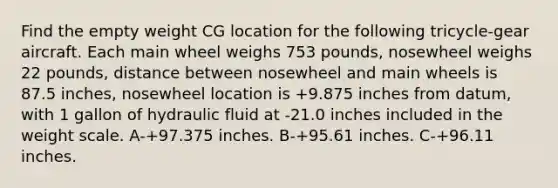 Find the empty weight CG location for the following tricycle-gear aircraft. Each main wheel weighs 753 pounds, nosewheel weighs 22 pounds, distance between nosewheel and main wheels is 87.5 inches, nosewheel location is +9.875 inches from datum, with 1 gallon of hydraulic fluid at -21.0 inches included in the weight scale. A-+97.375 inches. B-+95.61 inches. C-+96.11 inches.