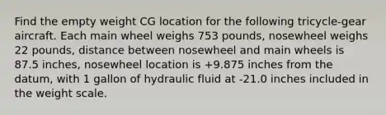 Find the empty weight CG location for the following tricycle-gear aircraft. Each main wheel weighs 753 pounds, nosewheel weighs 22 pounds, distance between nosewheel and main wheels is 87.5 inches, nosewheel location is +9.875 inches from the datum, with 1 gallon of hydraulic fluid at -21.0 inches included in the weight scale.