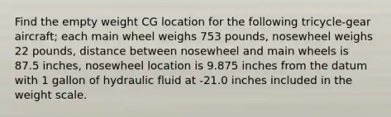 Find the empty weight CG location for the following tricycle-gear aircraft; each main wheel weighs 753 pounds, nosewheel weighs 22 pounds, distance between nosewheel and main wheels is 87.5 inches, nosewheel location is 9.875 inches from the datum with 1 gallon of hydraulic fluid at -21.0 inches included in the weight scale.