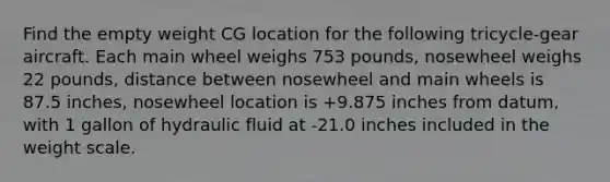 Find the empty weight CG location for the following tricycle-gear aircraft. Each main wheel weighs 753 pounds, nosewheel weighs 22 pounds, distance between nosewheel and main wheels is 87.5 inches, nosewheel location is +9.875 inches from datum, with 1 gallon of hydraulic fluid at -21.0 inches included in the weight scale.