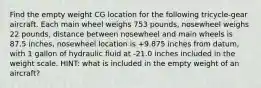 Find the empty weight CG location for the following tricycle-gear aircraft. Each main wheel weighs 753 pounds, nosewheel weighs 22 pounds, distance between nosewheel and main wheels is 87.5 inches, nosewheel location is +9.875 inches from datum, with 1 gallon of hydraulic fluid at -21.0 inches included in the weight scale. HINT: what is included in the empty weight of an aircraft?