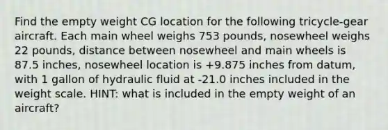 Find the empty weight CG location for the following tricycle-gear aircraft. Each main wheel weighs 753 pounds, nosewheel weighs 22 pounds, distance between nosewheel and main wheels is 87.5 inches, nosewheel location is +9.875 inches from datum, with 1 gallon of hydraulic fluid at -21.0 inches included in the weight scale. HINT: what is included in the empty weight of an aircraft?