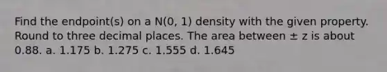 Find the endpoint(s) on a N(0, 1) density with the given property. Round to three decimal places. The area between ± z is about 0.88. a. 1.175 b. 1.275 c. 1.555 d. 1.645