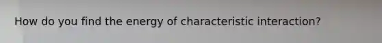 How do you find the energy of characteristic interaction?