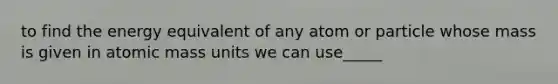 to find the energy equivalent of any atom or particle whose mass is given in atomic mass units we can use_____