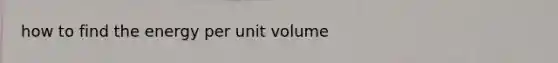 how to find the energy per unit volume