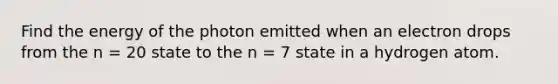 Find the energy of the photon emitted when an electron drops from the n = 20 state to the n = 7 state in a hydrogen atom.