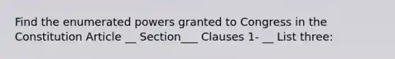 Find the enumerated powers granted to Congress in the Constitution Article __ Section___ Clauses 1- __ List three: