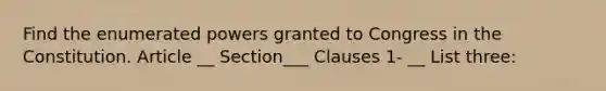 Find the enumerated powers granted to Congress in the Constitution. Article __ Section___ Clauses 1- __ List three: