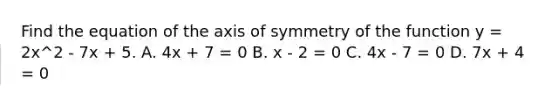 Find the equation of the axis of symmetry of the function y = 2x^2 - 7x + 5. A. 4x + 7 = 0 B. x - 2 = 0 C. 4x - 7 = 0 D. 7x + 4 = 0