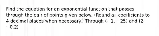 Find the equation for an exponential function that passes through the pair of points given below. (Round all coefficients to 4 decimal places when necessary.) Through (−1, −25) and (2, −0.2)