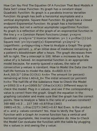 How Can You Find The Equation Of A Function That Best Models A Data Set? Linear Function: Its graph has a constant slope Quadratic Function: Its graph is a parabola Inverse Variation Function: Its graph has both a horizontal asymptote and a vertical asymptote. Square Root Function: Its graph has a closed endpoint Exponential Function: Its graph has a horizontal asymptote, but not a vertical asymptote Logarithmic Function: Its graph is a reflection of the graph of an exponential function in the line y = x Common Parent Functions Linear: y=xy=x Quadratic: y=x2y=x^2 Inverse Variation: y= 1 x y=(1)/(x) Square root: y=√xy=sqrt(x) Exponential: y=2xy=2^x Logarithmic: y=logxy=log x How to Analyze a Graph The graph shows the percent, y, of an initial dose of medicine remaining in a patient's bloodstream after x hours. The graph decreases from left to right. The y-intercept is 100. When x increases by 4, the value of y is halved. An exponential function is an appropriate model because, for evenly spaced x-values, the ratio of consecutive y-values is constant. How to Model the Data Use the half-life formula to model the data. A=A0(0.5) t h A=A_0(0.5)^(t)/(h) A=A= The amount (or percent) remaining at time t A0=A_0= The initial amount (or percent) h=h= The half-life of the substance How to Check the Model y=100(0.5) x 4 y=100(0.5)^(x)/(4) Different ways to check the model: Plug in x values, and see if the corresponding y value is correct from the graph. Graph the equation in the graphing calculator and make sure that the graph has the correct points. How to Analyze a Table Is the ratio of y-values constant? 340 680 =0.5 ... 227 340 =0.67(340)/(680)=0.5:...:(227)/(340)=0.67 Not Even. Is the product of x- and y- values constant? Yes. How to Verify the Type of Function with a Graph An inverse function has a vertical and horizontal asymptote, like inverse equations do. How to Check the Model Can evaluate the function with the table by plugging the x values in and seeing the y value.