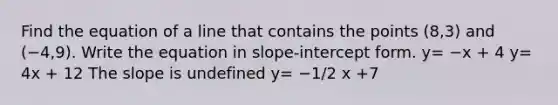 Find the equation of a line that contains the points (8,3) and (−4,9). Write the equation in slope-intercept form. y= −x + 4 y= 4x + 12 The slope is undefined y= −1/2 x +7