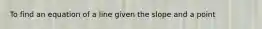 To find an equation of a line given the slope and a point