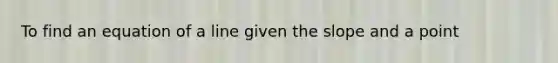 To find an equation of a line given the slope and a point