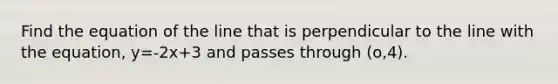 Find the equation of the line that is perpendicular to the line with the equation, y=-2x+3 and passes through (o,4).