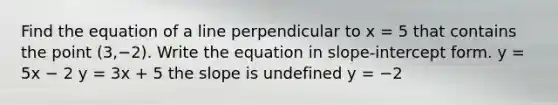 Find the equation of a line perpendicular to x = 5 that contains the point (3,−2). Write the equation in slope-intercept form. y = 5x − 2 y = 3x + 5 the slope is undefined y = −2