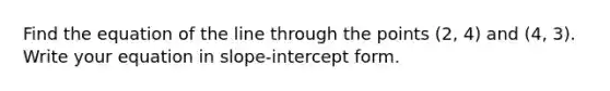 Find the equation of the line through the points (2, 4) and (4, 3). Write your equation in slope-intercept form.