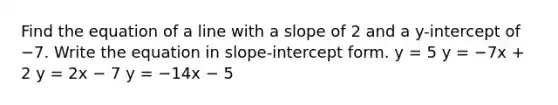 Find the equation of a line with a slope of 2 and a y-intercept of −7. Write the equation in slope-<a href='https://www.questionai.com/knowledge/kTUYXg6UUD-intercept-form' class='anchor-knowledge'>intercept form</a>. y = 5 y = −7x + 2 y = 2x − 7 y = −14x − 5