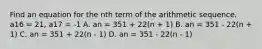 Find an equation for the nth term of the arithmetic sequence. a16 = 21, a17 = -1 A. an = 351 + 22(n + 1) B. an = 351 - 22(n + 1) C. an = 351 + 22(n - 1) D. an = 351 - 22(n - 1)