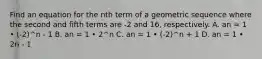 Find an equation for the nth term of a geometric sequence where the second and fifth terms are -2 and 16, respectively. A. an = 1 • (-2)^n - 1 B. an = 1 • 2^n C. an = 1 • (-2)^n + 1 D. an = 1 • 2n - 1