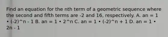 Find an equation for the nth term of a geometric sequence where the second and fifth terms are -2 and 16, respectively. A. an = 1 • (-2)^n - 1 B. an = 1 • 2^n C. an = 1 • (-2)^n + 1 D. an = 1 • 2n - 1