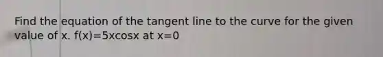 Find the equation of the tangent line to the curve for the given value of x. f(x)=5xcosx at x=0