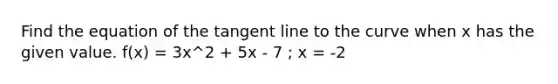 Find the equation of the tangent line to the curve when x has the given value. f(x) = 3x^2 + 5x - 7 ; x = -2