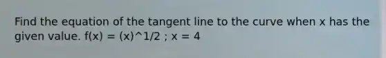 Find the equation of the tangent line to the curve when x has the given value. f(x) = (x)^1/2 ; x = 4