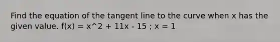 Find the equation of the tangent line to the curve when x has the given value. f(x) = x^2 + 11x - 15 ; x = 1