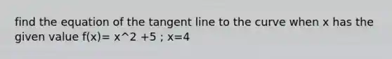 find the equation of the tangent line to the curve when x has the given value f(x)= x^2 +5 ; x=4