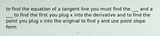 to find the equation of a tangent line you must find the ___ and a ___ to find the first you plug x into the derivative and to find the point you plug x into the original to find y and use point slope form