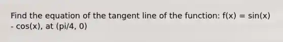 Find the equation of the tangent line of the function: f(x) = sin(x) - cos(x), at (pi/4, 0)