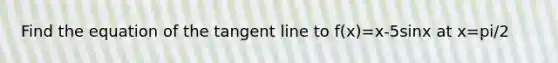 Find the equation of the tangent line to f(x)=x-5sinx at x=pi/2