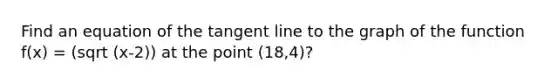 Find an equation of the tangent line to the graph of the function f(x) = (sqrt (x-2)) at the point (18,4)?