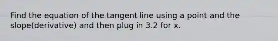 Find the equation of the tangent line using a point and the slope(derivative) and then plug in 3.2 for x.