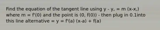 Find the equation of the tangent line using y - y, = m (x-x,) where m = f'(0) and the point is (0, f(0)) - then plug in 0.1into this line alternative = y = f'(a) (x-a) + f(a)