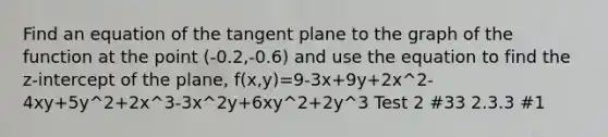 Find an equation of the tangent plane to the graph of the function at the point (-0.2,-0.6) and use the equation to find the z-intercept of the plane, f(x,y)=9-3x+9y+2x^2-4xy+5y^2+2x^3-3x^2y+6xy^2+2y^3 Test 2 #33 2.3.3 #1