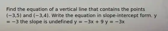 Find the equation of a vertical line that contains the points (−3,5) and (−3,4). Write the equation in slope-intercept form. y = −3 the slope is undefined y = −3x + 9 y = −3x