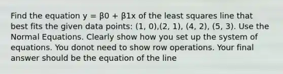 Find the equation y = β0 + β1x of the least squares line that best fits the given data points: (1, 0),(2, 1), (4, 2), (5, 3). Use the Normal Equations. Clearly show how you set up the system of equations. You donot need to show row operations. Your final answer should be the equation of the line