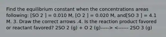 Find the equilibrium constant when the concentrations areas following: [SO 2 ] = 0.010 M, [O 2 ] = 0.020 M, and[SO 3 ] = 4.1 M. 3. Draw the correct arrows .4. Is the reaction product favored or reactant favored? 2SO 2 (g) + O 2 (g)-----> <------ 2SO 3 (g)