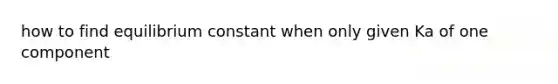 how to find equilibrium constant when only given Ka of one component