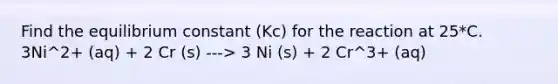 Find the equilibrium constant (Kc) for the reaction at 25*C. 3Ni^2+ (aq) + 2 Cr (s) ---> 3 Ni (s) + 2 Cr^3+ (aq)