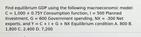 Find equilibrium GDP using the following macroeconomic model: C = 1,000 + 0.75Y Consumption function, I = 500 Planned Investment, G = 600 Government spending, NX = -300 Net exports, and Y = C + I + G + NX Equilibrium condition A. 800 B. 1,800 C. 2,400 D. 7,200