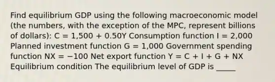 Find equilibrium GDP using the following macroeconomic model ​(the ​numbers, with the exception of the​ MPC, represent billions of dollars​): C​ = 1,500 ​+ 0.50Y Consumption function I​ = 2,000 Planned investment function G​ = 1,000 Government spending function NX​ = −100 Net export function Y​ = C​ + I​ + G​ + NX Equilibrium condition The equilibrium level of GDP is _____