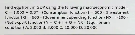 Find equilibrium GDP using the following macroeconomic​ model: C = 1,000 + 0.8Y - (Consumption function) I = 500 - (Investment function) G = 600 - (Government spending function) NX = -100 - (Net export function) Y = C ​+ I​ + G​ + NX - (Equilibrium condition) A. 2,000 B. 8,000 C. 10,000 D. 20,000