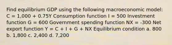 Find equilibrium GDP using the following macroeconomic model: C = 1,000 + 0.75Y Consumption function I = 500 Investment function G = 600 Government spending function NX = -300 Net export function Y = C + I + G + NX Equilibrium condition a. 800 b. 1,800 c. 2,400 d. 7,200