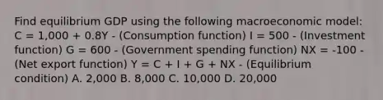 Find equilibrium GDP using the following macroeconomic​ model: C = 1,000 + 0.8Y - (Consumption function) I = 500 - (Investment function) G ​= 600 - (Government spending function) NX ​= ​-100 - (Net export function) Y = C ​+ I​ + G​ + NX - (Equilibrium condition) A. 2,000 B. 8,000 C. 10,000 D. 20,000